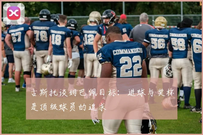 古斯托谈姆巴佩目标：进球与奖杯是顶级球员的追求