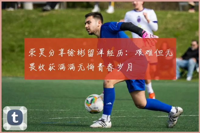 荣昊分享徐彬留洋经历：艰难但无畏收获满满无悔青春岁月