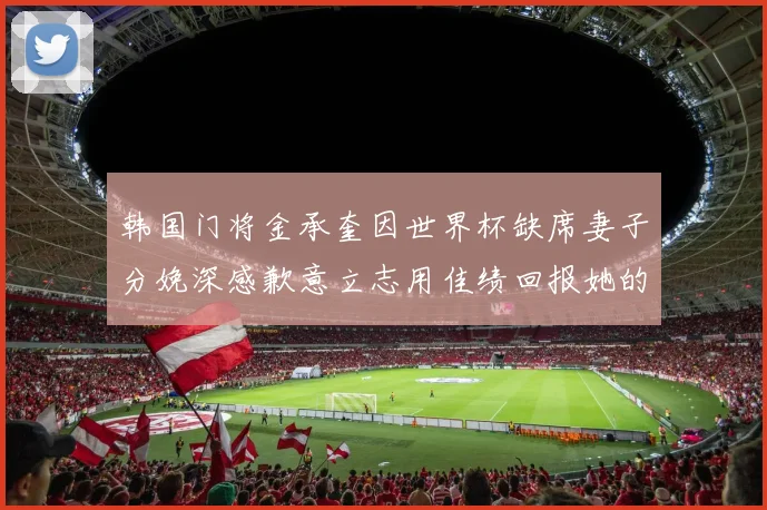 韩国门将金承奎因世界杯缺席妻子分娩深感歉意立志用佳绩回报她的支持