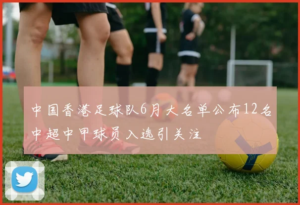 中国香港足球队6月大名单公布12名中超中甲球员入选引关注