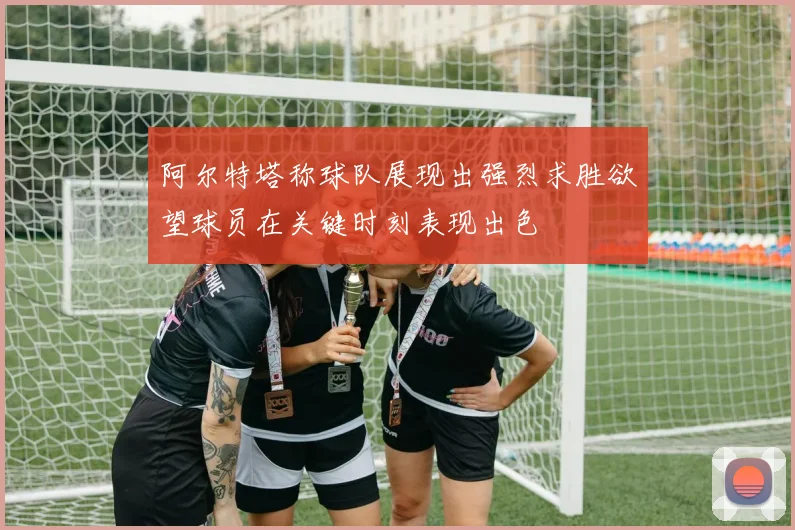 阿尔特塔称球队展现出强烈求胜欲望球员在关键时刻表现出色