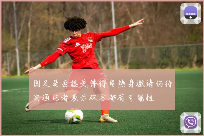 国足是否接受佛得角热身邀请仍待沟通记者表示双方都有可能性