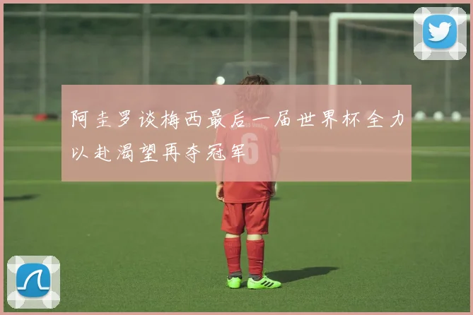 阿圭罗谈梅西最后一届世界杯全力以赴渴望再夺冠军