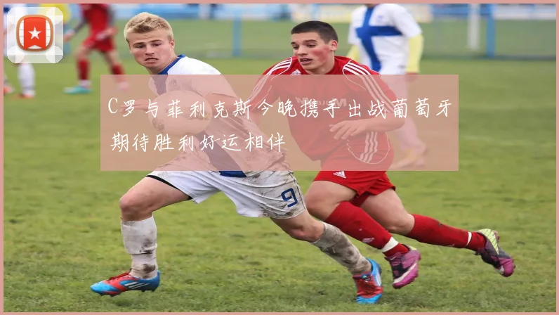 C罗与菲利克斯今晚携手出战葡萄牙期待胜利好运相伴