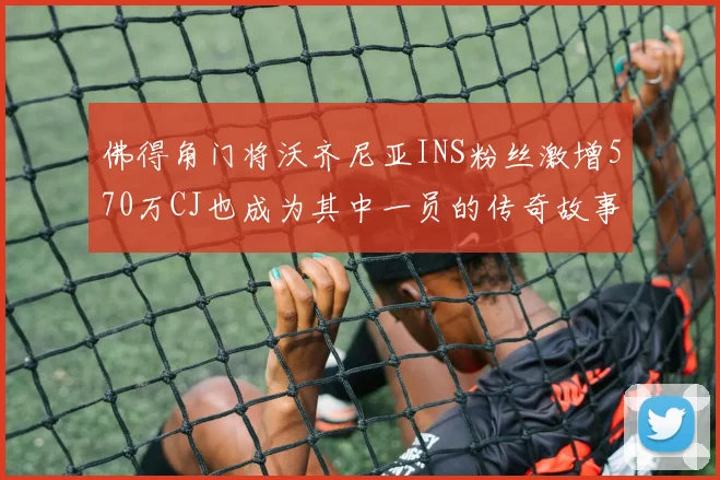 佛得角门将沃齐尼亚INS粉丝激增570万CJ也成为其中一员的传奇故事