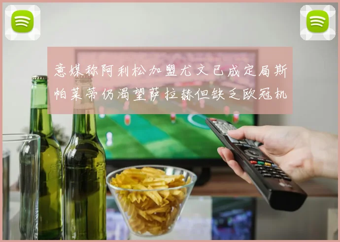 意媒称阿利松加盟尤文已成定局斯帕莱蒂仍渴望萨拉赫但缺乏欧冠机会