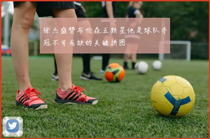 徐杰盛赞布伦森五颗星他是球队夺冠不可或缺的关键拼图