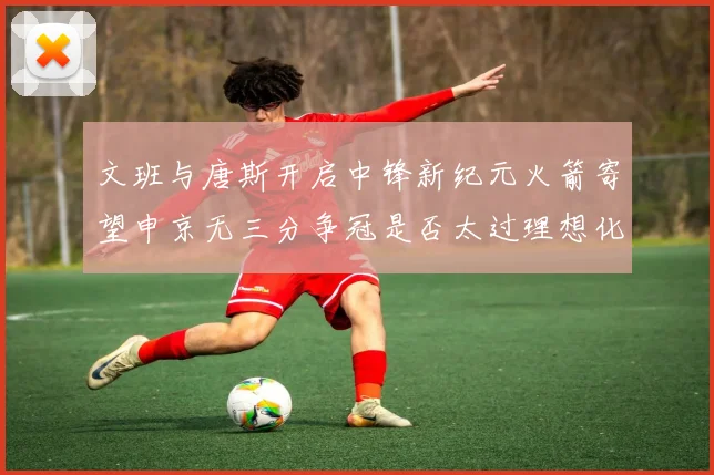 文班与唐斯开启中锋新纪元火箭寄望申京无三分争冠是否太过理想化