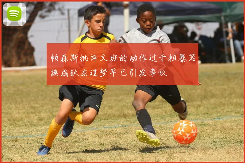 帕森斯批评文班的动作过于粗暴若换成狄龙追梦早已引发争议