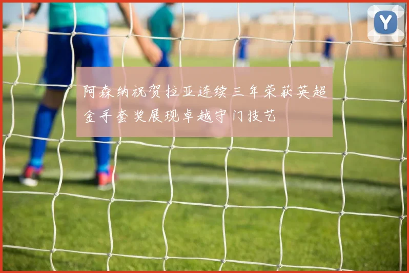 阿森纳祝贺拉亚连续三年荣获英超金手套奖展现卓越守门技艺